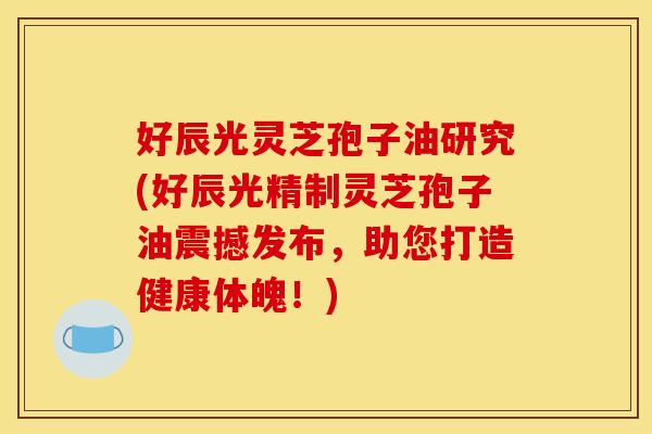 好辰光灵芝孢子油研究(好辰光精制灵芝孢子油震撼发布，助您打造健康体魄！)