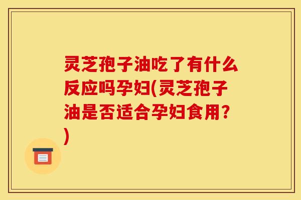 灵芝孢子油吃了有什么反应吗孕妇(灵芝孢子油是否适合孕妇食用？)