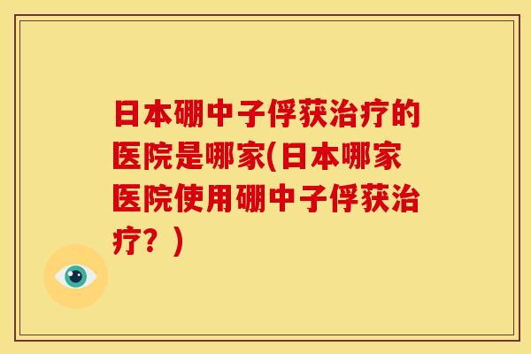 日本硼中子俘获治疗的医院是哪家(日本哪家医院使用硼中子俘获治疗？)