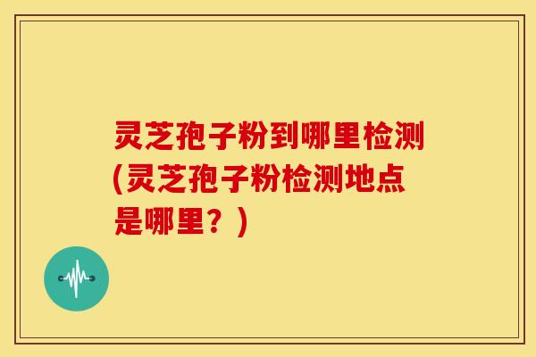 灵芝孢子粉到哪里检测(灵芝孢子粉检测地点是哪里？)