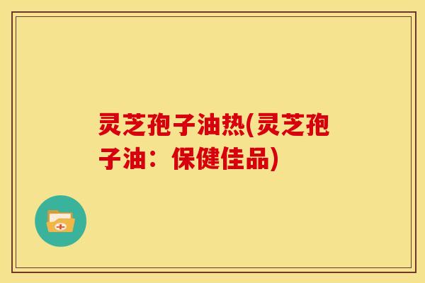 灵芝孢子油热(灵芝孢子油：保健佳品)