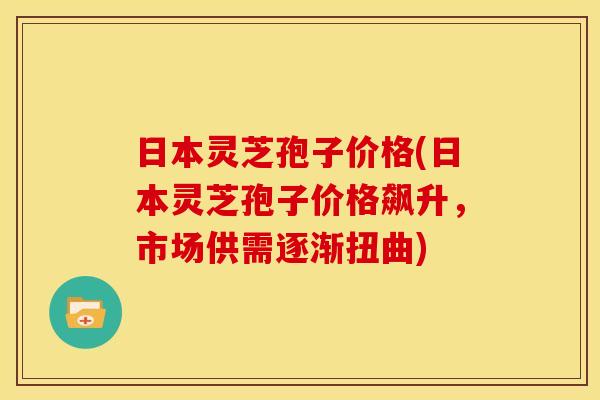 日本灵芝孢子价格(日本灵芝孢子价格飙升，市场供需逐渐扭曲)