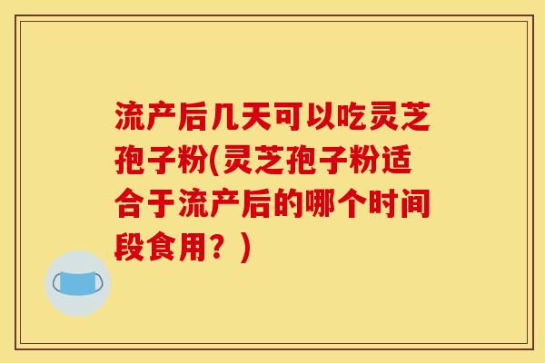 流产后几天可以吃灵芝孢子粉(灵芝孢子粉适合于流产后的哪个时间段食用?)