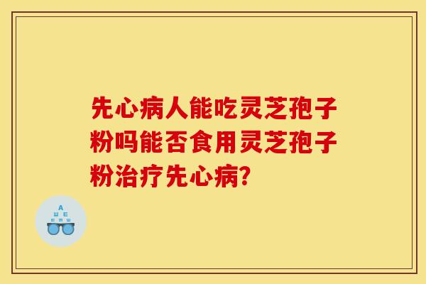 先心病人能吃灵芝孢子粉吗能否食用灵芝孢子粉治疗先心病？