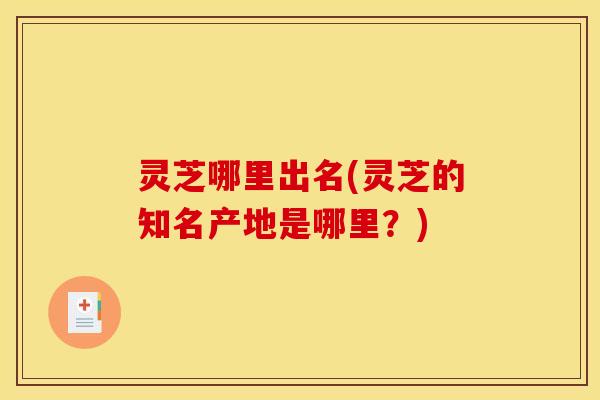 灵芝哪里出名(灵芝的知名产地是哪里?)