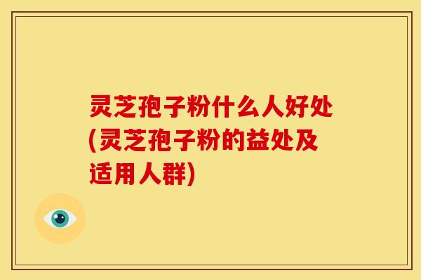 灵芝孢子粉什么人好处(灵芝孢子粉的益处及适用人群)