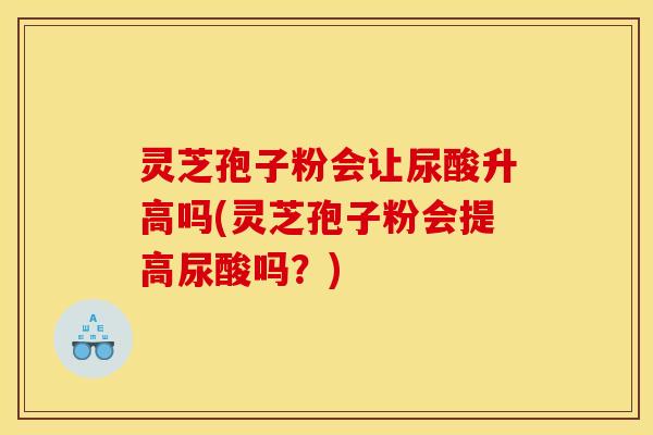 灵芝孢子粉会让尿酸升高吗(灵芝孢子粉会提高尿酸吗？)