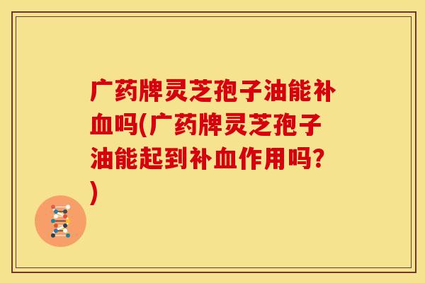 广药牌灵芝孢子油能补血吗(广药牌灵芝孢子油能起到补血作用吗?)