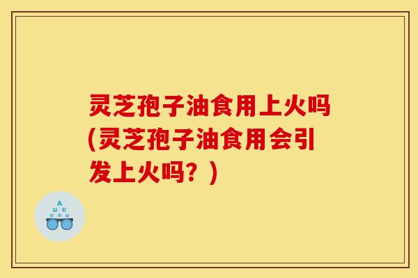 灵芝孢子油食用上火吗(灵芝孢子油食用会引发上火吗?)