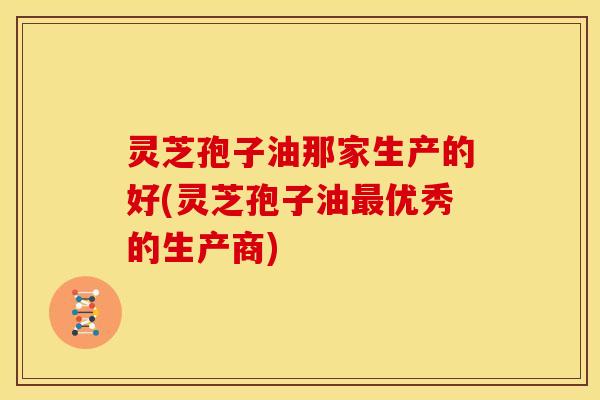 灵芝孢子油那家生产的好(灵芝孢子油最优秀的生产商)
