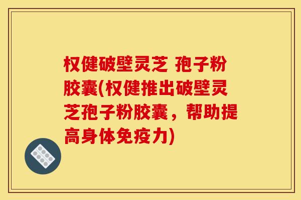 权健破壁灵芝 孢子粉胶囊(权健推出破壁灵芝孢子粉胶囊,帮助提高身体免疫力)