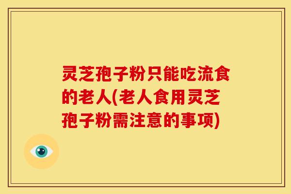 灵芝孢子粉只能吃流食的老人(老人食用灵芝孢子粉需注意的事项)