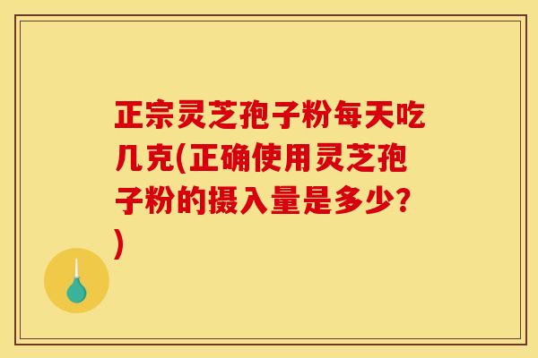正宗灵芝孢子粉每天吃几克(正确使用灵芝孢子粉的摄入量是多少？)