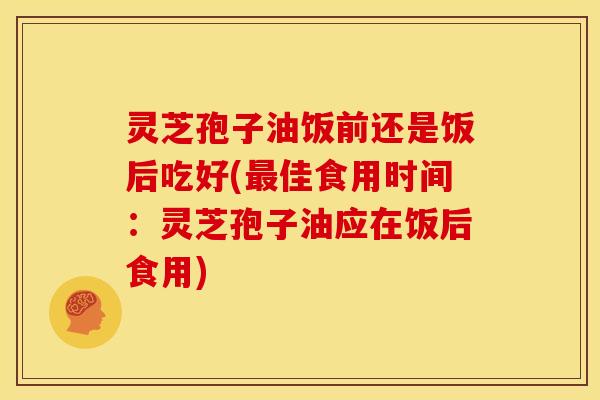 灵芝孢子油饭前还是饭后吃好(最佳食用时间:灵芝孢子油应在饭后食用)