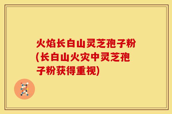 火焰长白山灵芝孢子粉(长白山火灾中灵芝孢子粉获得重视)