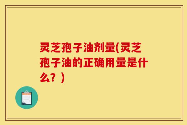 灵芝孢子油剂量(灵芝孢子油的正确用量是什么?)