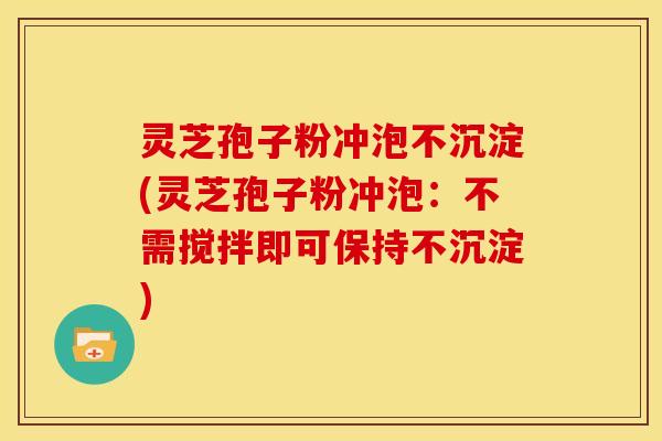 灵芝孢子粉冲泡不沉淀(灵芝孢子粉冲泡：不需搅拌即可保持不沉淀)