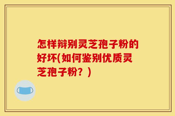 怎样辩别灵芝孢子粉的好坏(如何鉴别优质灵芝孢子粉?)