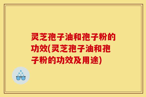 灵芝孢子油和孢子粉的功效(灵芝孢子油和孢子粉的功效及用途)