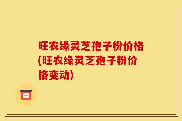 旺农缘灵芝孢子粉价格(旺农缘灵芝孢子粉价格变动)