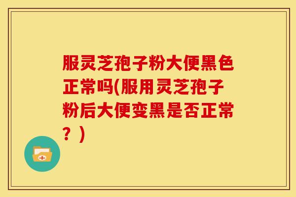服灵芝孢子粉大便黑色正常吗(服用灵芝孢子粉后大便变黑是否正常?)