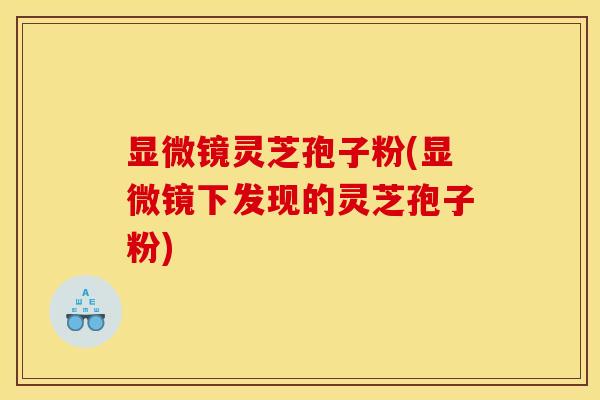 显微镜灵芝孢子粉(显微镜下发现的灵芝孢子粉)