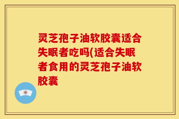 灵芝孢子油软胶囊适合失眠者吃吗(适合失眠者食用的灵芝孢子油软胶囊