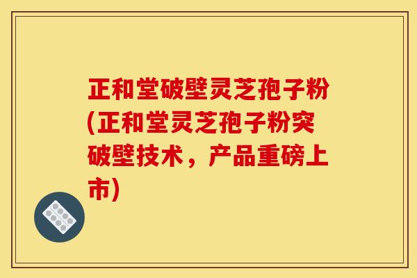 正和堂破壁灵芝孢子粉(正和堂灵芝孢子粉突破壁技术,产品重磅上市)