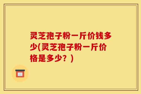 灵芝孢子粉一斤价钱多少(灵芝孢子粉一斤价格是多少?)