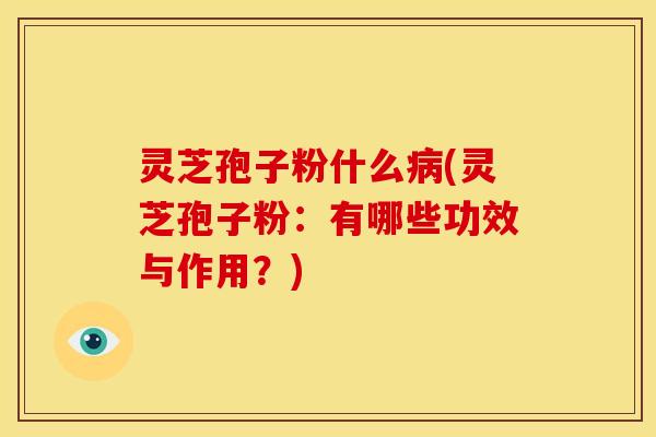 灵芝孢子粉什么病(灵芝孢子粉:有哪些功效与作用?)