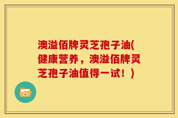澳溢佰牌灵芝孢子油(健康营养，澳溢佰牌灵芝孢子油值得一试！)