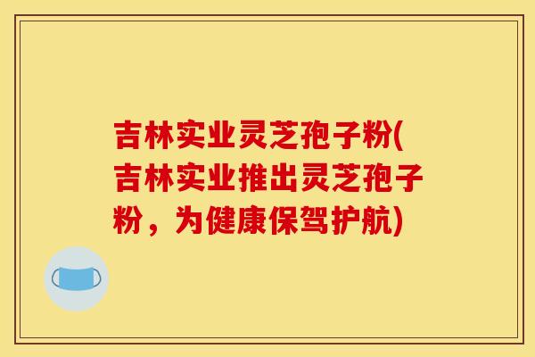 吉林实业灵芝孢子粉(吉林实业推出灵芝孢子粉，为健康保驾护航)