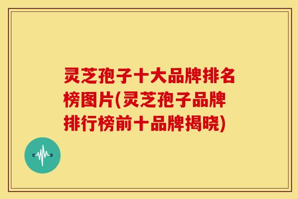 灵芝孢子十大品牌排名榜图片(灵芝孢子品牌排行榜前十品牌揭晓)