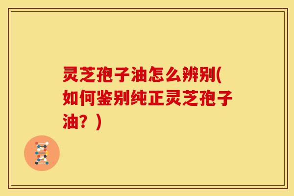 灵芝孢子油怎么辨别(如何鉴别纯正灵芝孢子油?)