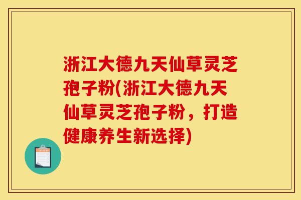 浙江大德九天仙草灵芝孢子粉(浙江大德九天仙草灵芝孢子粉,打造健康养生新选择)