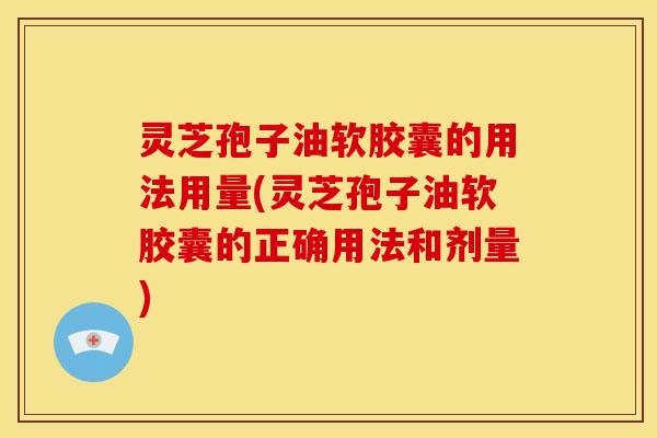 灵芝孢子油软胶囊的用法用量(灵芝孢子油软胶囊的正确用法和剂量)