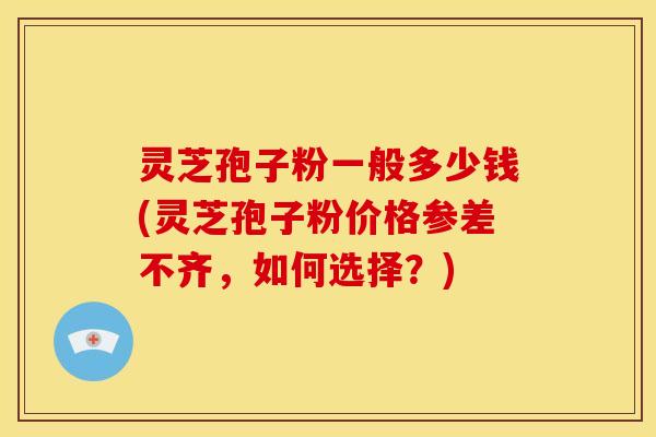 灵芝孢子粉一般多少钱(灵芝孢子粉价格参差不齐，如何选择？)