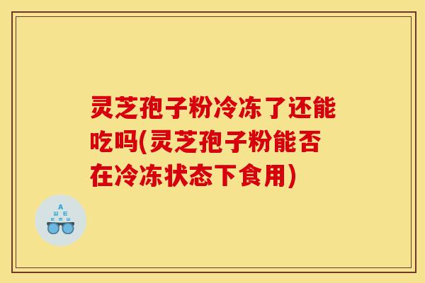 灵芝孢子粉冷冻了还能吃吗(灵芝孢子粉能否在冷冻状态下食用)