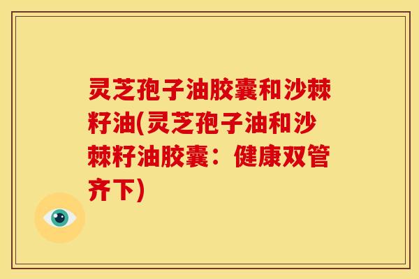灵芝孢子油胶囊和沙棘籽油(灵芝孢子油和沙棘籽油胶囊:健康双管齐下)