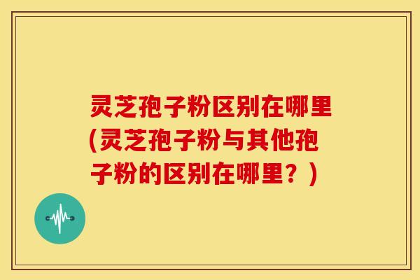 灵芝孢子粉区别在哪里(灵芝孢子粉与其他孢子粉的区别在哪里？)