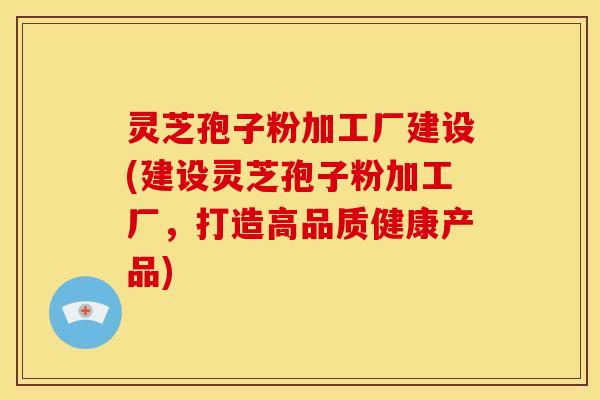 灵芝孢子粉加工厂建设(建设灵芝孢子粉加工厂,打造高品质健康产品)