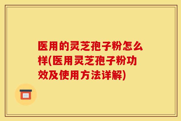 医用的灵芝孢子粉怎么样(医用灵芝孢子粉功效及使用方法详解)