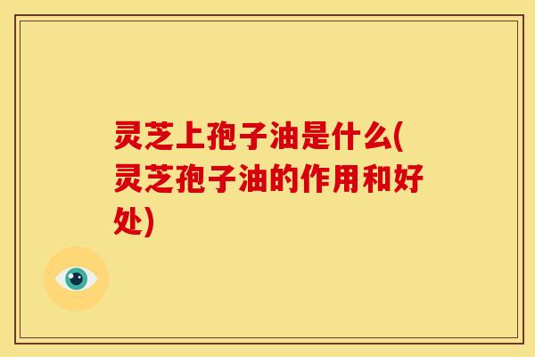 灵芝上孢子油是什么(灵芝孢子油的作用和好处)