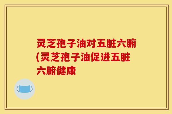 灵芝孢子油对五脏六腑(灵芝孢子油促进五脏六腑健康