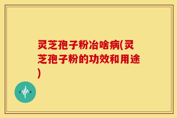 灵芝孢子粉冶啥病(灵芝孢子粉的功效和用途)