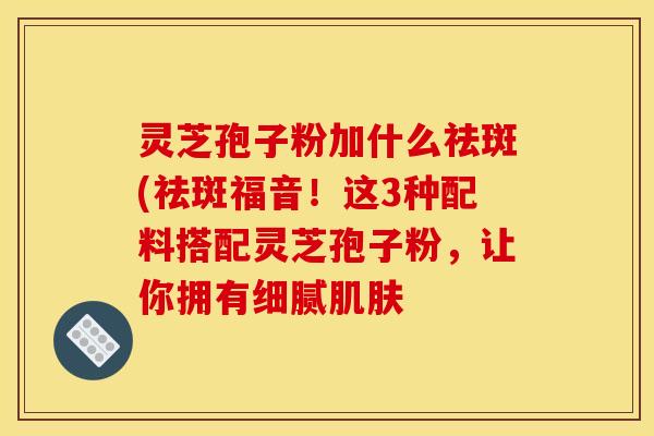 灵芝孢子粉加什么祛斑(祛斑福音！这3种配料搭配灵芝孢子粉，让你拥有细腻肌肤