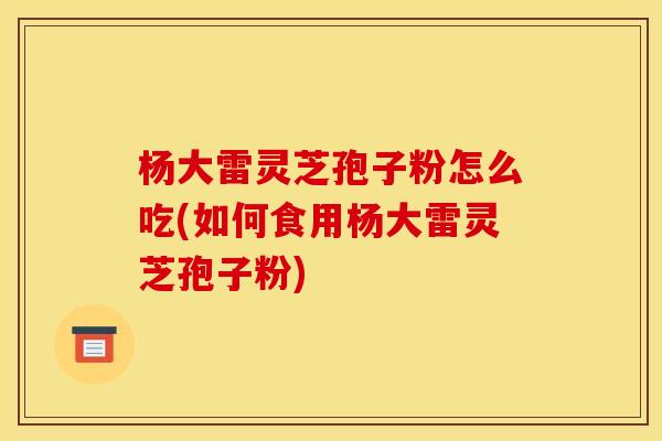 杨大雷灵芝孢子粉怎么吃(如何食用杨大雷灵芝孢子粉)