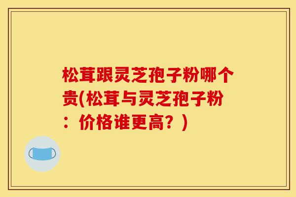 松茸跟灵芝孢子粉哪个贵(松茸与灵芝孢子粉:价格谁更高?)