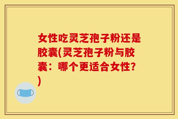 女性吃灵芝孢子粉还是胶囊(灵芝孢子粉与胶囊:哪个更适合女性?)