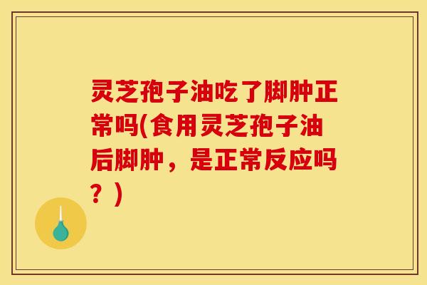灵芝孢子油吃了脚肿正常吗(食用灵芝孢子油后脚肿,是正常反应吗?)